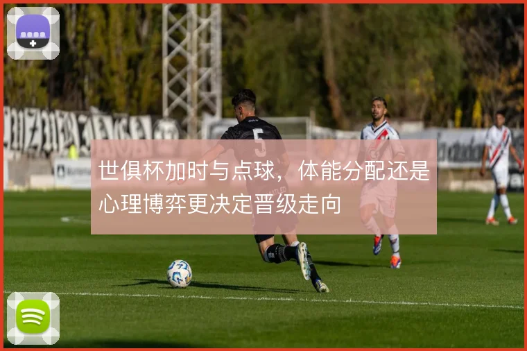 世俱杯加时与点球,体能分配还是心理博弈更决定晋级走向