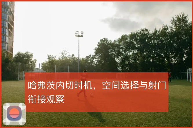 哈弗茨内切时机,空间选择与射门衔接观察