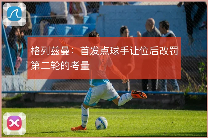 格列兹曼:首发点球手让位后改罚第二轮的考量
