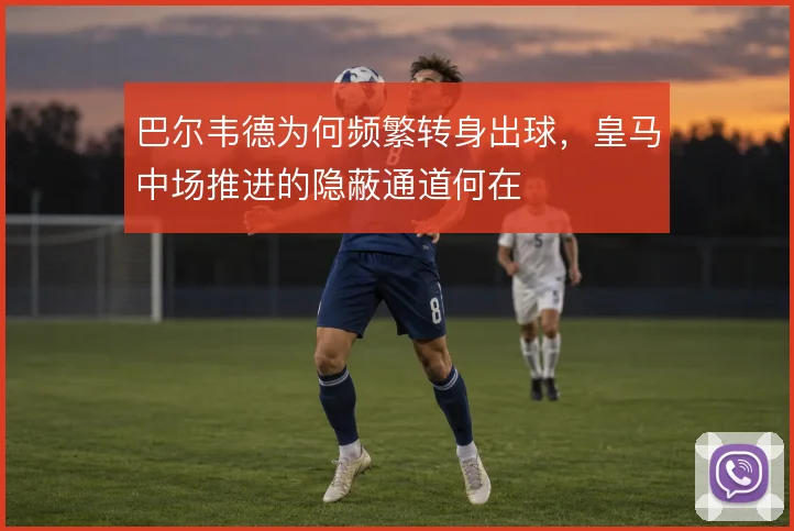 巴尔韦德为何频繁转身出球，皇马中场推进的隐蔽通道何在