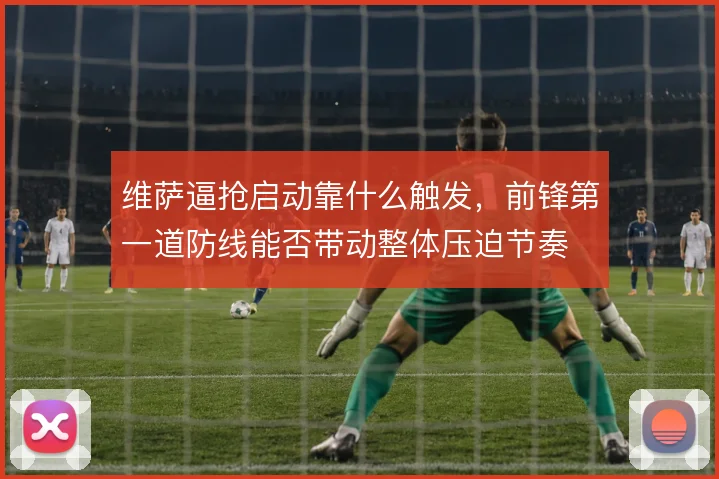 维萨逼抢启动靠什么触发，前锋第一道防线能否带动整体压迫节奏