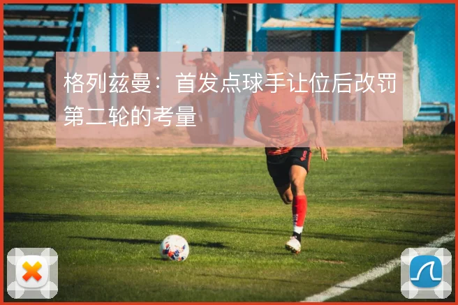 格列兹曼:首发点球手让位后改罚第二轮的考量