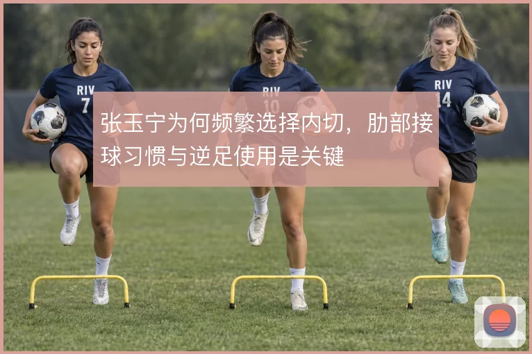 张玉宁为何频繁选择内切，肋部接球习惯与逆足使用是关键