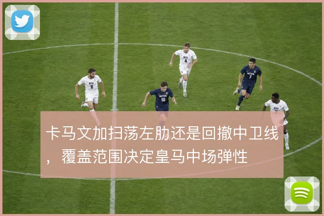 卡马文加扫荡左肋还是回撤中卫线,覆盖范围决定皇马中场弹性