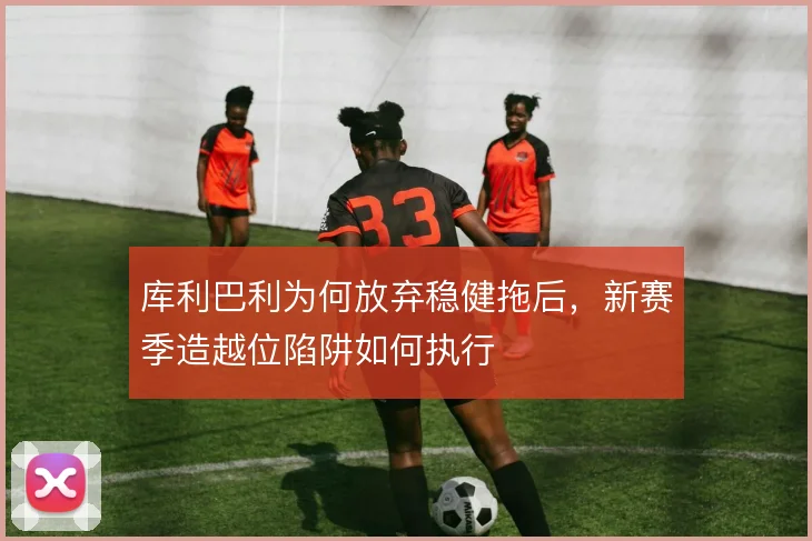 库利巴利为何放弃稳健拖后，新赛季造越位陷阱如何执行