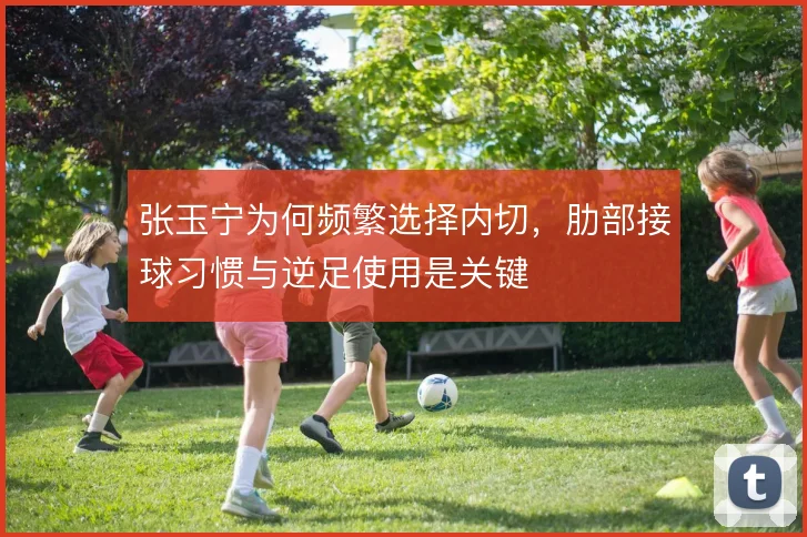 张玉宁为何频繁选择内切，肋部接球习惯与逆足使用是关键