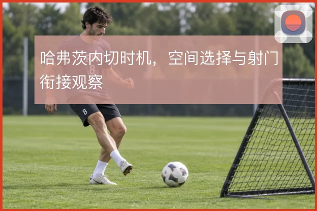 哈弗茨内切时机,空间选择与射门衔接观察