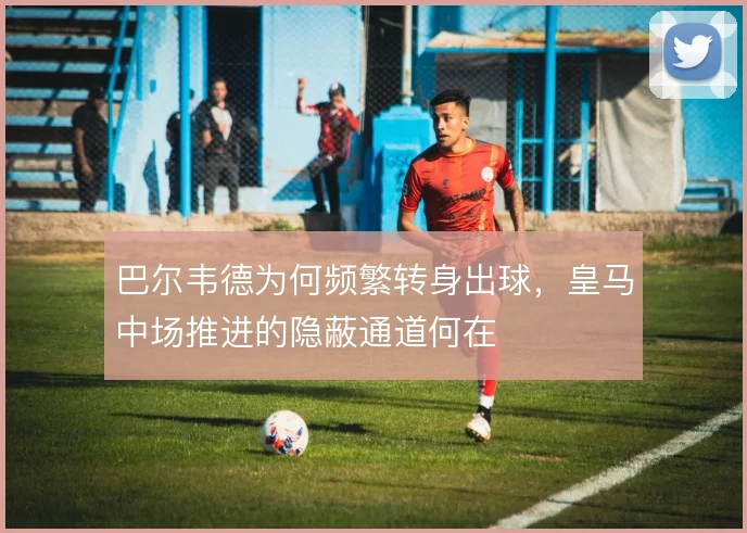 巴尔韦德为何频繁转身出球，皇马中场推进的隐蔽通道何在