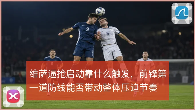 维萨逼抢启动靠什么触发,前锋第一道防线能否带动整体压迫节奏