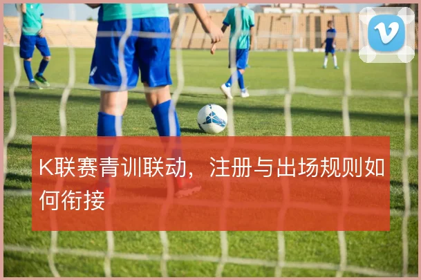 K联赛青训联动,注册与出场规则如何衔接