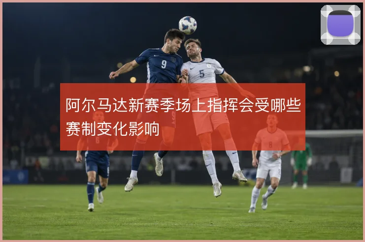 阿尔马达新赛季场上指挥会受哪些赛制变化影响