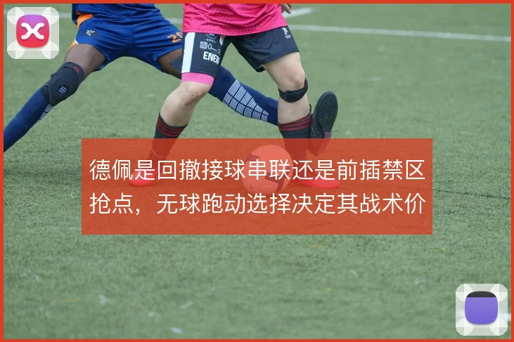 德佩是回撤接球串联还是前插禁区抢点，无球跑动选择决定其战术价值