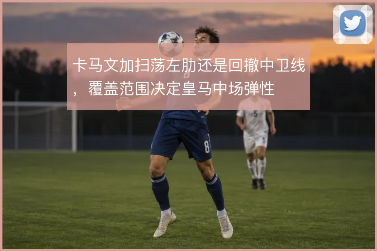 卡马文加扫荡左肋还是回撤中卫线,覆盖范围决定皇马中场弹性
